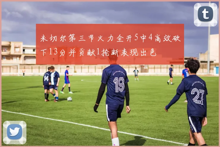 米切尔第三节火力全开5中4高效砍下13分并贡献1抢断表现出色