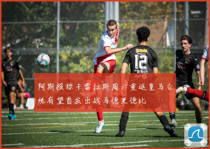 阿斯报称卡雷拉斯周六重返皇马合练有望首发出战马德里德比